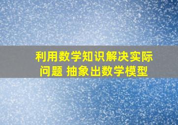 利用数学知识解决实际问题 抽象出数学模型